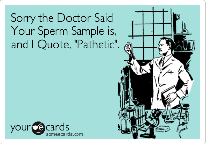 Sorry the Doctor Said
Your Sperm Sample is,
and I Quote, "Pathetic".