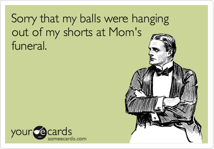Sorry that my balls were hanging out of my shorts at Mom's
funeral.