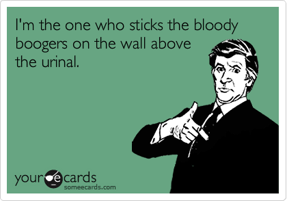 I'm the one who sticks the bloody boogers on the wall above
the urinal.
