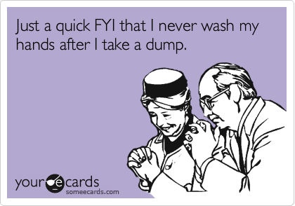Just a quick FYI that I never wash my  hands after I take a dump.