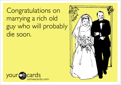 Congratulations on
marrying a rich old
guy who will probably
die soon.