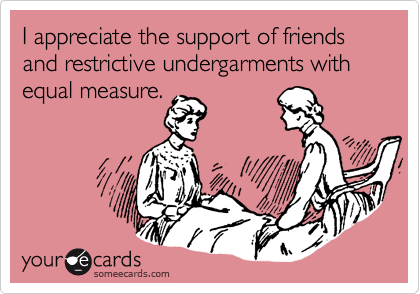 I appreciate the support of friends and restrictive undergarments with equal measure.