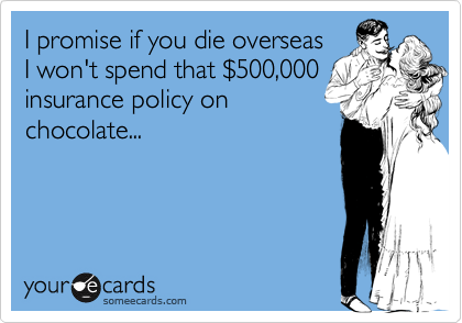 I promise if you die overseas
I won't spend that %24500,000
insurance policy on
chocolate...