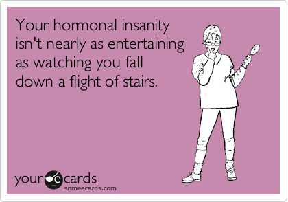 Your hormonal insanity
isn't nearly as entertaining
as watching you fall
down a flight of stairs.