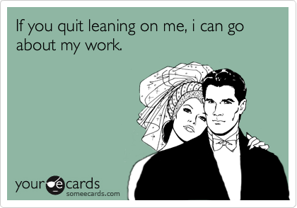 If you quit leaning on me, i can go about my work.