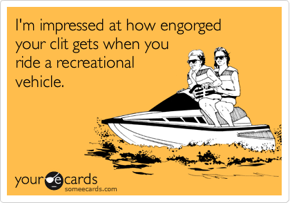 I'm impressed at how engorged your clit gets when you
ride a recreational
vehicle.