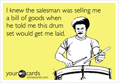 I knew the salesman was selling me a bill of goods when
he told me this drum
set would get me laid.