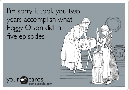 I'm sorry it took you two 
years accomplish what 
Peggy Olson did in
five episodes.
