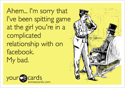Ahem... I'm sorry that
I've been spitting game
at the girl you're in a
complicated
relationship with on
facebook. 
My bad. 
