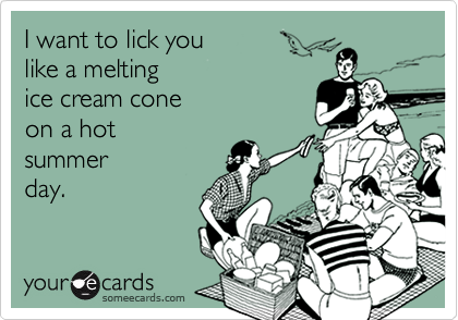 I want to lick you 
like a melting 
ice cream cone
on a hot 
summer
day.