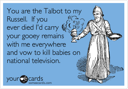 You are the Talbot to my
Russell.  If you
ever died I'd carry
your gooey remains 
with me everywhere 
and vow to kill babies on
national television. 