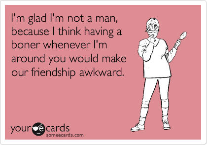 I'm glad I'm not a man,
because I think having a
boner whenever I'm
around you would make
our friendship awkward.