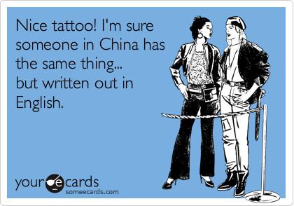 Nice tattoo! I'm sure
someone in China has
the same thing...
but written out in
English.