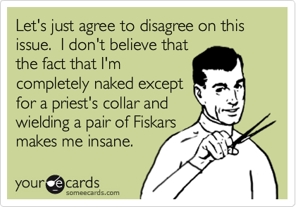 Let's just agree to disagree on this issue.  I don't believe that 
the fact that I'm
completely naked except
for a priest's collar and
wielding a pair of Fiskars
makes me insane. 