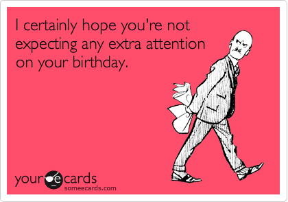 I certainly hope you're not
expecting any extra attention
on your birthday.