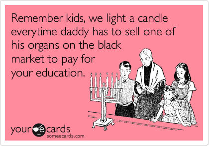 Remember kids, we light a candle everytime daddy has to sell one of his organs on the black
market to pay for
your education.
