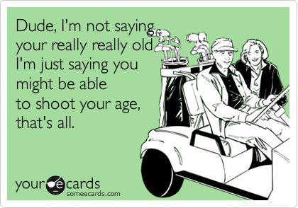 Dude, I'm not saying
your really really old 
I'm just saying you 
might be able
to shoot your age,
that's all.  