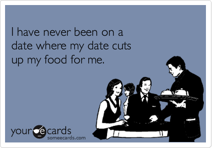 
I have never been on a 
date where my date cuts
up my food for me.