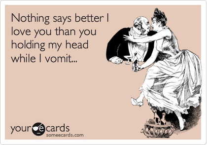 Nothing says better I
love you than you
holding my head
while I vomit...