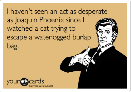 I haven't seen an act as desperate as Joaquin Phoenix since I
watched a cat trying to
escape a waterlogged burlap
bag.
