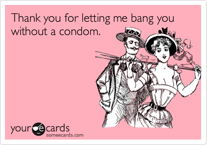 Thank you for letting me bang you without a condom.