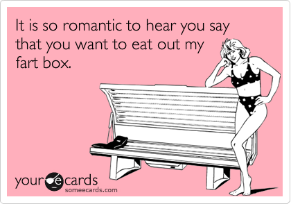 It is so romantic to hear you say that you want to eat out my
fart box.