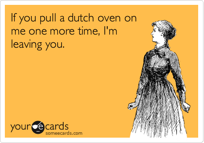 If you pull a dutch oven on
me one more time, I'm
leaving you.