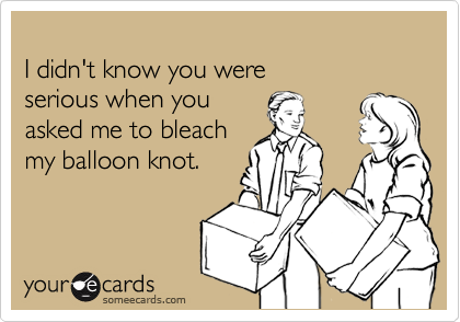 
I didn't know you were 
serious when you 
asked me to bleach
my balloon knot.