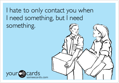 I hate to only contact you when 
I need something, but I need something.