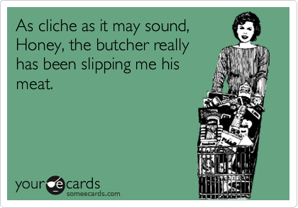 As cliche as it may sound,
Honey, the butcher really
has been slipping me his
meat.