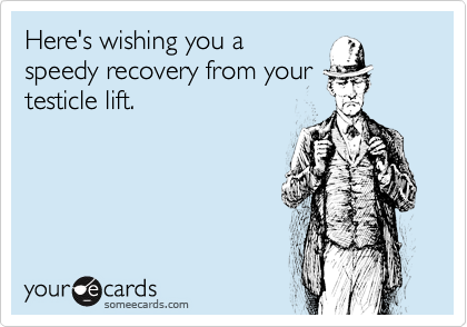 Here's wishing you a
speedy recovery from your
testicle lift.