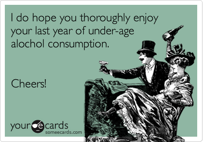 I do hope you thoroughly enjoy your last year of under-age
alochol consumption.


Cheers!