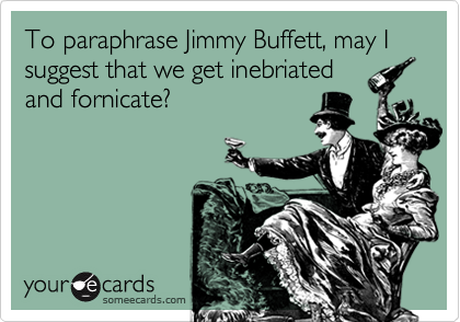 To paraphrase Jimmy Buffett, may I suggest that we get inebriated
and fornicate?