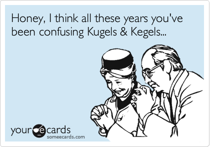 Honey, I think all these years you've been confusing Kugels & Kegels...