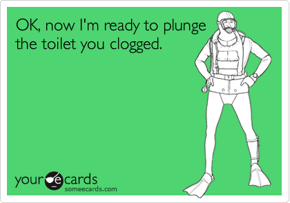 OK, now I'm ready to plunge
the toilet you clogged.