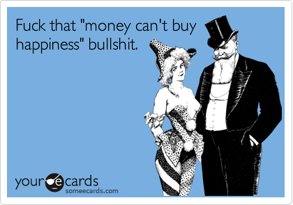 Fuck that "money can't buy
happiness" bullshit.
