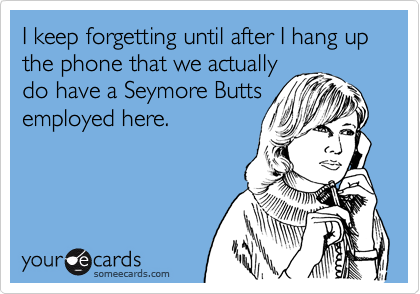 I keep forgetting until after I hang up the phone that we actually
do have a Seymore Butts
employed here.