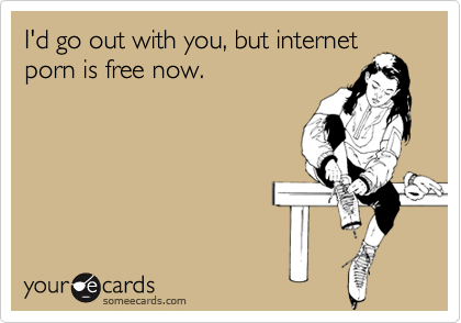 I'd go out with you, but internet
porn is free now.