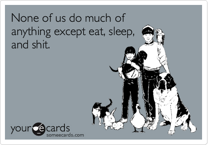 None of us do much of
anything except eat, sleep,
and shit.