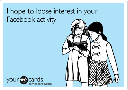 I hope to loose interest in your Facebook activity.
