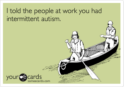 I told the people at work you had intermittent autism.