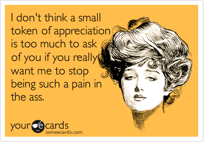 I don't think a small
token of appreciation
is too much to ask
of you if you really
want me to stop
being such a pain in
the ass.