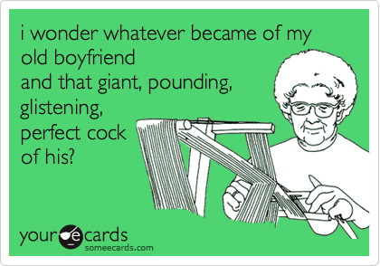 i wonder whatever became of my old boyfriend
and that giant, pounding,
glistening,
perfect cock
of his?