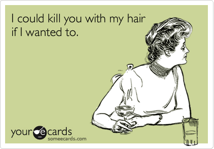 I could kill you with my hair
if I wanted to.