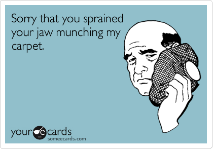Sorry that you sprained
your jaw munching my
carpet.