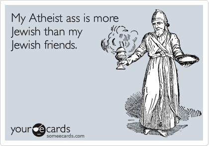 My Atheist ass is more 
Jewish than my 
Jewish friends. 
