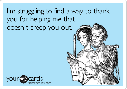 I'm struggling to find a way to thank you for helping me that
doesn't creep you out.