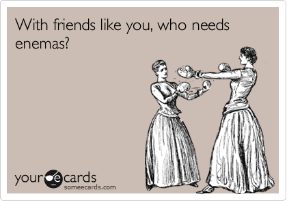 With friends like you, who needs enemas?