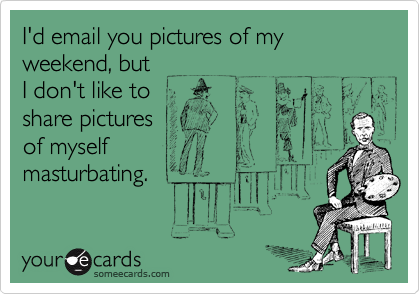 I'd email you pictures of my weekend, but
I don't like to
share pictures 
of myself
masturbating.