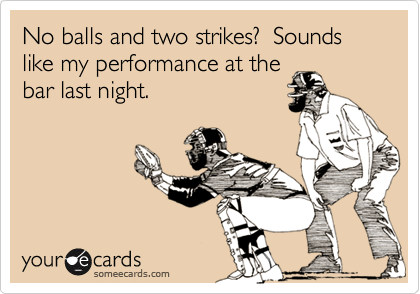 No balls and two strikes?  Sounds like my performance at the
bar last night.